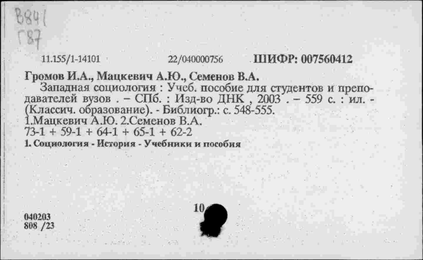 ﻿11.155/1-14101	22/040000756 ШИФР: 007560412
Громов И.А., Мацкевич А.Ю., Семенов В.А.
Западная социология : Учеб, пособие для студентов и преподавателей вузов . - СПб. : Изд-во ДНК , 2003 . - 559 с. : ил. -(Классич. образование). - Библиогр.: с. 548-555.
1.Мацкевич А.Ю. 2.Семенов В.А.
73-1 + 59-1 + 64-1 + 65-1 + 62-2
1. Социология - История - Учебники и пособия
>